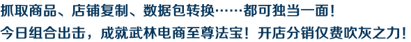 抓取商品、店铺复制、数据包转换……都可独当一面！今日组合出击，成就武林电商至尊法宝！开店分销仅费吹灰之力！