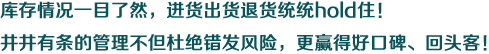 库存情况一目了然，进货出货退货统统hold住！井井有条的管理不但杜绝错发风险，更赢得好口碑、回头客！